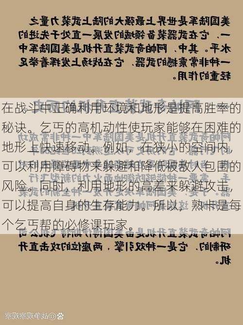 在战斗中正确利用环境和地形是提高胜率的秘诀。乞丐的高机动性使玩家能够在困难的地形上快速移动。例如，在狭小的空间内，可以利用障碍物来躲避和降低被敌人包围的风险。同时，利用地形的高差来躲避攻击，可以提高自身的生存能力。所以，熟卡是每个乞丐帮的必修课玩家。